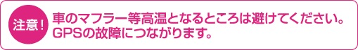 注意！:車のマフラー等高温となるところは避けて下さい。GPSの故障につながります。