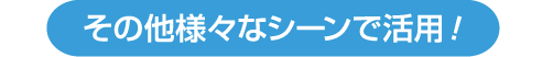 その他様々なシーンで活用！